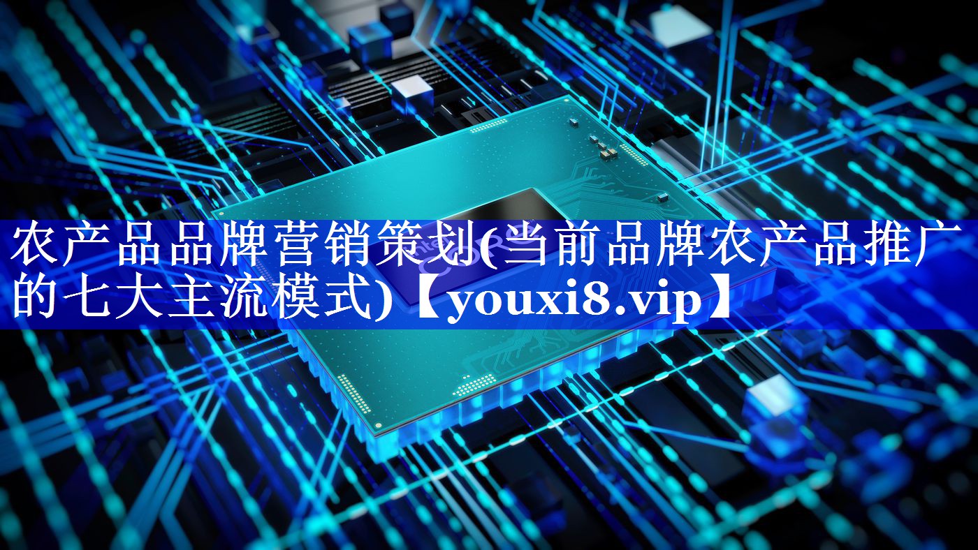 农产品品牌营销策划(当前品牌农产品推广的七大主流模式)