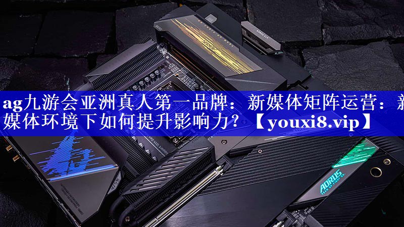新媒体矩阵运营：新媒体环境下如何提升影响力？