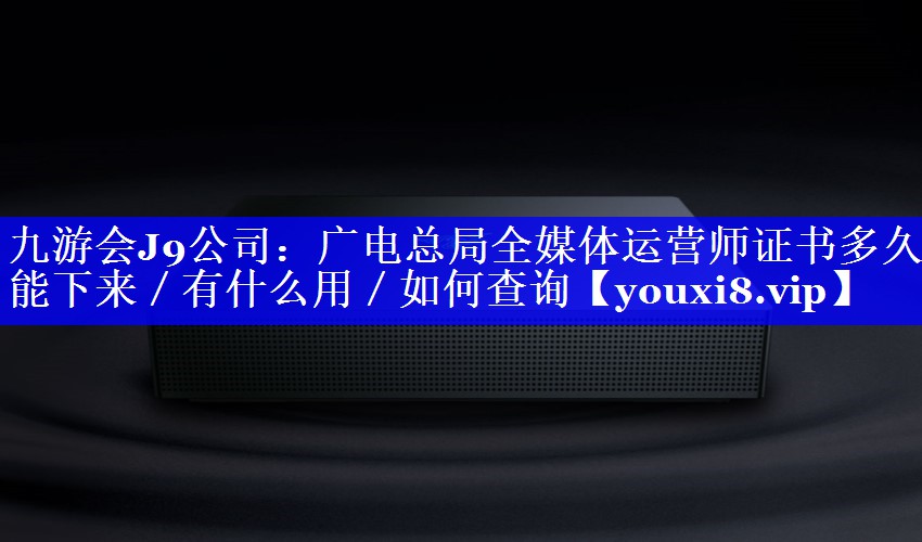 广电总局全媒体运营师证书多久能下来／有什么用／如何查询