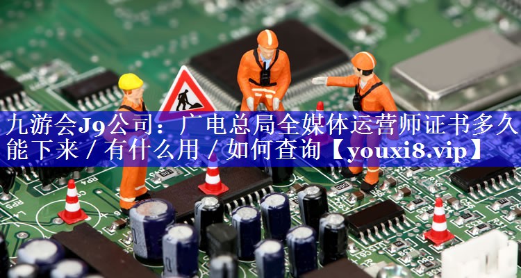 广电总局全媒体运营师证书多久能下来／有什么用／如何查询