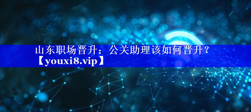 山东职场晋升：公关助理该如何晋升？