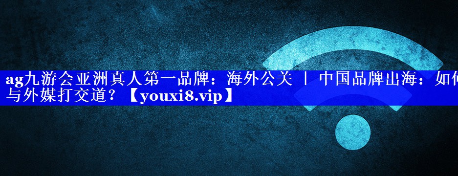 海外公关 ｜ 中国品牌出海：如何与外媒打交道？