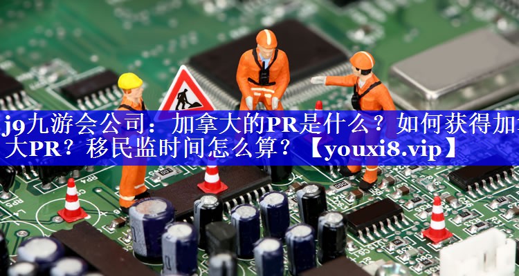 加拿大的PR是什么？如何获得加拿大PR？移民监时间怎么算？