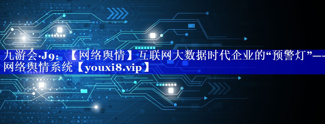 【网络舆情】互联网大数据时代企业的“预警灯”——网络舆情系统
