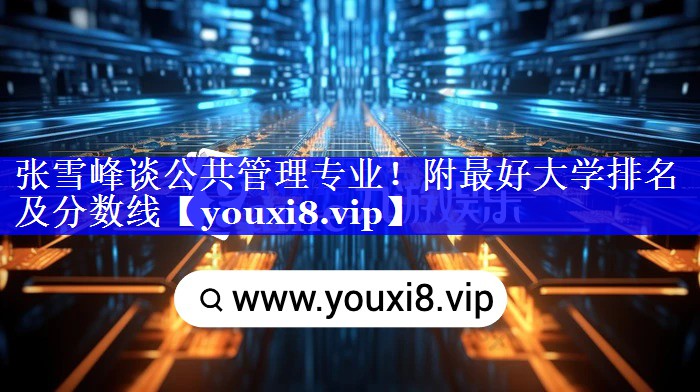 张雪峰谈公共管理专业！附最好大学排名及分数线