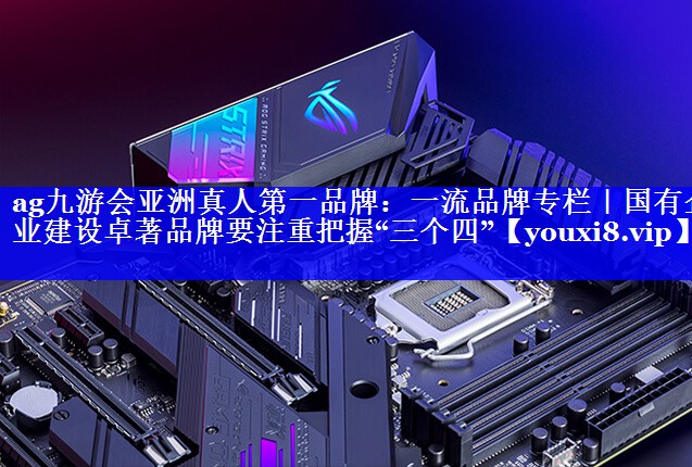 一流品牌专栏｜国有企业建设卓著品牌要注重把握“三个四”