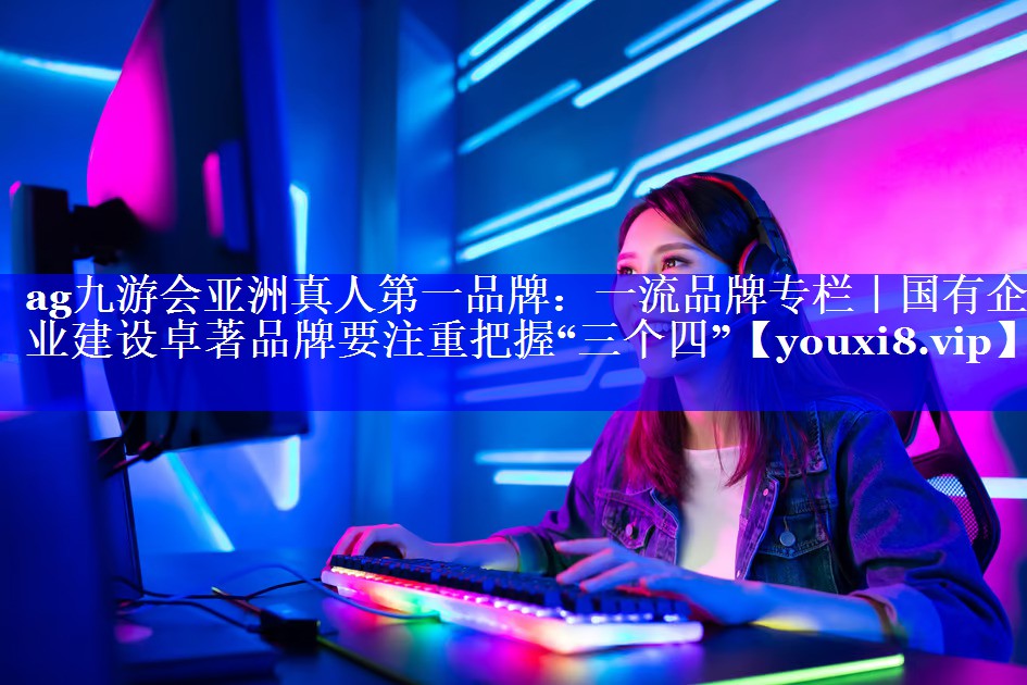 一流品牌专栏｜国有企业建设卓著品牌要注重把握“三个四”