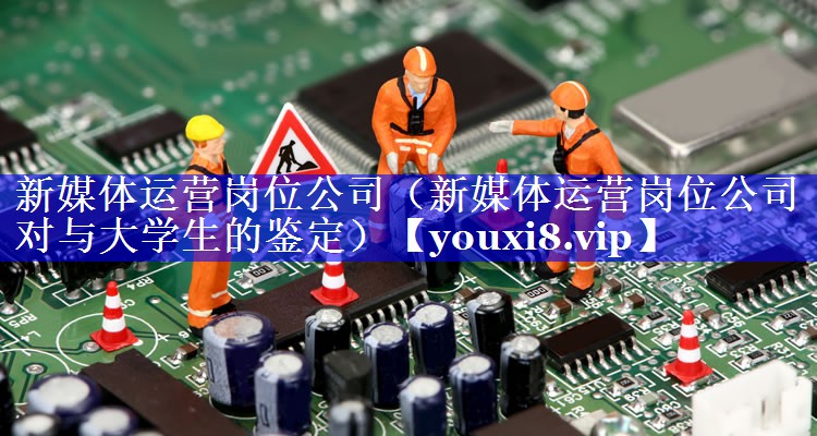 新媒体运营岗位公司（新媒体运营岗位公司对与大学生的鉴定）