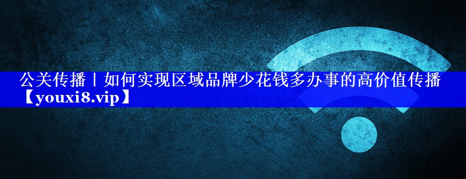 公关传播｜如何实现区域品牌少花钱多办事的高价值传播