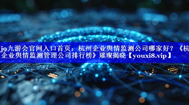 杭州企业舆情监测公司哪家好？《杭州企业舆情监测管理公司排行榜》璀璨揭晓